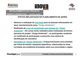 DETALHAMENTO DO PROJETO
MARCO OPERATIVO – continuação...
           EFETIVA IMPLANTAÇÃO DO PLANEJAMENTO DE AÇÕES


   •   Abertura e realização de inscrições para as pessoas interessadas em
       atuar voluntariamente como “Amigo Ambiental”;
   •   Realização de curso de capacitação para atuação do “Amigo
       Ambiental” : Os cursos serão realizados pelas Instituições de Ensino
       parceiras do projeto “Amigo Ambiental” , os participantes receberão
       um certificado de participação e possuirão uma carteira de
       identificação de voluntário;
   •   Atividades do “Amigo Ambiental”: O desenvolvimento será orientado
       por linhas de estudo e pesquisa específicas, relacionadas às áreas
       correlatas aos problemas levantados sobre sua comunidade e região;



FundapEgap                              Fundação do Desenvolvimento Administrativo   16
 