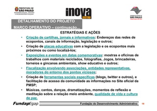 DETALHAMENTO DO PROJETO
MARCO OPERATIVO – continuação...
                             ESTRATÉGIAS E AÇÕES
   •   Criação de cartilhas, jornais e informativos: Endereços das redes de
       ecopontos, canais de informação, legislação e outros;
   •   Criação de placas educativas com a legislação e os ecopontos mais
       próximos ou como localizá-los;
   •   Exposições e eventos em datas comemorativas: mostras e oficinas de
       trabalhos com materiais reciclados, fotografias, Jogos, brincadeiras,
       torneios e gincanas ambientais, show educativo e outros;
   •   Fiscalização envolvendo associações, entidades representativas,
       moradores do entorno dos pontos viciosos;
   •   Criação de ferramentas sociais específicas (blogs, twitter e outros), e
       facilitação de acesso da comunidade as informações no Site oficial da
       PMSP;
   •   Músicas, cantos, danças, dramatizações, momentos de reflexão e
       meditação sobre a relação meio ambiente, qualidade de vida e cultura
       de paz.
FundapEgap                               Fundação do Desenvolvimento Administrativo   19
 