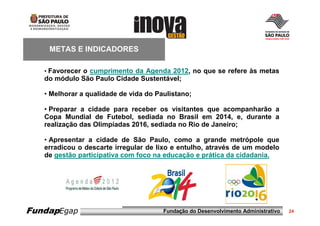 METAS E INDICADORES

   • Favorecer o cumprimento da Agenda 2012, no que se refere às metas
   do módulo São Paulo Cidade Sustentável;

   • Melhorar a qualidade de vida do Paulistano;

   • Preparar a cidade para receber os visitantes que acompanharão a
   Copa Mundial de Futebol, sediada no Brasil em 2014, e, durante a
   realização das Olimpíadas 2016, sediada no Rio de Janeiro;

   • Apresentar a cidade de São Paulo, como a grande metrópole que
   erradicou o descarte irregular de lixo e entulho, através de um modelo
   de gestão participativa com foco na educação e prática da cidadania.




FundapEgap                             Fundação do Desenvolvimento Administrativo   24
 