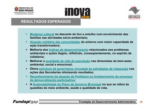 RESULTADOS ESPERADOS


      Mudança cultural no descarte de lixo e entulho com envolvimento das
      famílias nas atividades sócio-ambientais;
      Atuação solidária das comunidades do entorno com maior capacidade de
      ação transformadora;
      Melhoria dos índices de desenvolvimento relacionados aos problemas
      ambientais e ações ilegais, refletindo, conseqüentemente, no espírito de
      cidadania;
      Melhorar a qualidade de vida da população nas dimensões do bem-estar,
      ambiental, social e emocional;
      Ótima estrutura de governança vinculada às estratégias de integração nas
      ações das Secretarias otimizando resultados;
      Reconhecimento da atuação da Prefeitura no fortalecimento do processo
      de democratização participativa;
      A Sustentabilidade do Plano de Governo Municipal no que se refere às
      questões do meio ambiente, saúde e qualidade de vida.



FundapEgap                             Fundação do Desenvolvimento Administrativo   29
 
