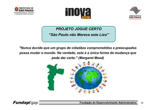 PROJETO JOGUE CERTO
                   “São Paulo não Merece este Lixo”


  "Nunca duvide que um grupo de cidadãos comprometidos e preocupados
  possa mudar o mundo. Na verdade, esta é a única forma de mudança que
                     pode dar certo." (Margaret Mead)




FundapEgap                           Fundação do Desenvolvimento Administrativo   32
 
