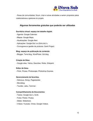 - Áreas de comunidades: fórum, chat e outras atividades a serem propostos pelos
colaboradores e gestores do projeto.



     Algumas ferramentas gratuitas que poderão ser utilizadas

Escritório virtual: espaço de trabalho digital.
- Agenda: Google Calendar.
- Mapas: Google Maps.
- Atualizações: Google Alert.
- Aplicações: Google Doc´s e Zoho doc´s.
- Cronograma e gestão de produtos: Ganti Project.

Blog: espaço de publicação de conteúdo:
- Blogger, Terra blog, WordPress, Uol blog.


Criação de Sites:
- Google sites, Yahoo, Geocities, Webs, Wetpaint.

Editor de fotos:
- Flickr, Picasa, Photoscape, Photoshop Express.


Gerenciamento de favoritos.
- Delicious, Simpy, Pagestacker.
- Microblog.
- Twuitter, Jaiku, Yammer.


Compartilhamento de Documentos:
- Textos: Google doc´s, Scrib.
- Fotos: Flicker, Picasa.
- Slides: Slideshare.
- Vídeos: Youtube, Vimeo, Google Vídeos.




                                                                            13
 