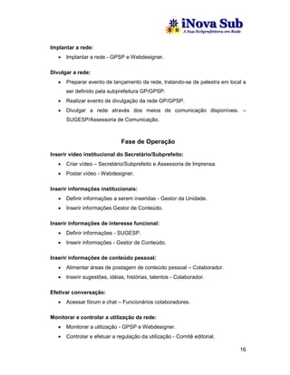 Implantar a rede:
   •   Implantar a rede - GPSP e Webdesigner.

Divulgar a rede:
   •   Preparar evento de lançamento da rede, tratando-se de palestra em local a
       ser definido pela subprefeitura GP/GPSP.
   •   Realizar evento de divulgação da rede GP/GPSP.
   •   Divulgar a rede através dos meios de comunicação disponíveis. –
       SUGESP/Assessoria de Comunicação.



                               Fase de Operação

Inserir vídeo institucional do Secretário/Subprefeito:
   •   Criar vídeo – Secretário/Subprefeito e Assessoria de Imprensa.
   •   Postar vídeo - Webdesigner.

Inserir informações institucionais:
   •   Definir informações a serem inseridas - Gestor da Unidade.
   •   Inserir informações Gestor de Conteúdo.

Inserir informações de interesse funcional:
   •   Definir informações - SUGESP.
   •   Inserir informações - Gestor de Conteúdo.

Inserir informações de conteúdo pessoal:
   •   Alimentar áreas de postagem de conteúdo pessoal – Colaborador.
   •   Inserir sugestões, idéias, histórias, talentos - Colaborador.

Efetivar conversação:
   •   Acessar fórum e chat – Funcionários colaboradores.

Monitorar e controlar a utilização da rede:
   •   Monitorar a utilização - GPSP e Webdesigner.
   •   Controlar e efetuar a regulação da utilização - Comitê editorial.

                                                                             16
 