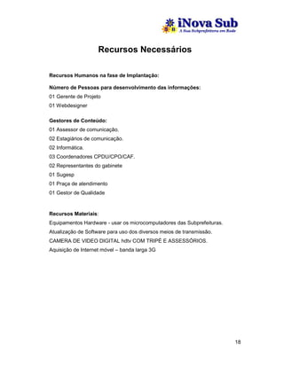 Recursos Necessários

Recursos Humanos na fase de Implantação:

Número de Pessoas para desenvolvimento das informações:
01 Gerente de Projeto
01 Webdesigner

Gestores de Conteúdo:
01 Assessor de comunicação.
02 Estagiários de comunicação.
02 Informática.
03 Coordenadores CPDU/CPO/CAF.
02 Representantes do gabinete
01 Sugesp
01 Praça de atendimento
01 Gestor de Qualidade



Recursos Materiais:
Equipamentos Hardware - usar os microcomputadores das Subprefeituras.
Atualização de Software para uso dos diversos meios de transmissão.
CAMERA DE VIDEO DIGITAL hdtv COM TRIPÉ E ASSESSÓRIOS.
Aquisição de Internet móvel – banda larga 3G




                                                                        18
 