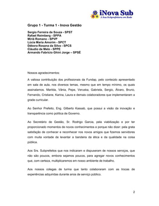 Grupo 1 - Turma 1 - Inova Gestão
Sergio Ferreira de Souza - SPST
Rafael Reimberg - SPPA
Miriã Romano - SPVP
Lúcia Maria Amorim - SPCT
Débora Rosana da Silva - SPCS
Cláudio de Melo - SPPE
Armando Fabrício Ghini Jorge – SPSÉ




Nossos agradecimentos:

A valiosa contribuição dos profissionais da Fundap, pelo conteúdo apresentado
em sala de aula, nos diversos temas, mesmo que em tempo mínimo, os quais
assinalamos. Marilda, Vânia, Pepe, Veruska, Gabriela, Sergio, Álvaro, Bruno,
Fernando, Cristiane, Karina, Laura e demais colaboradores que implementaram a
grade curricular.

Ao Senhor Prefeito, Eng. Gilberto Kassab, que possui a visão da inovação e
transparência como política de Governo.

Ao Secretário de Gestão, Sr. Rodrigo Garcia, pela viabilização e por ter
proporcionado momentos de novos conhecimentos e porque não dizer: pela grata
satisfação de conhecer e reconhecer nos novos amigos que fizemos servidores
com muita vontade de levantar a bandeira da ética e da qualidade na coisa
pública.

Aos Srs. Subprefeitos que nos indicaram e dispuseram de nossos serviços, que
não são poucos, embora sejamos poucos, para agregar novos conhecimentos
que, com certeza, multiplicaremos em nosso ambiente de trabalho.

Aos nossos colegas de turma que tanto colaboraram com as trocas de
experiências adquiridas durante anos de serviço público.




                                                                           2
 