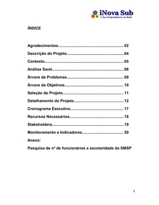 ÍNDICE



Agradecimentos............................................................ 02

Descrição do Projeto..................................................... 04

Contexto......................................................................... 05

Análise Swot.................................................................. 08

Árvore de Problemas.................................................... 09

Árvore de Objetivos...................................................... 10

Seleção do Projeto........................................................ 11

Detalhamento do Projeto.............................................. 12

Cronograma Executivo................................................. 17

Recursos Necessários.................................................. 18

Stakeholders.................................................................. 19

Monitoramento e Indicadores...................................... 20

Anexo:

Pesquisa de nº de funcionários x escolaridade da SMSP




                                                                                       3
 