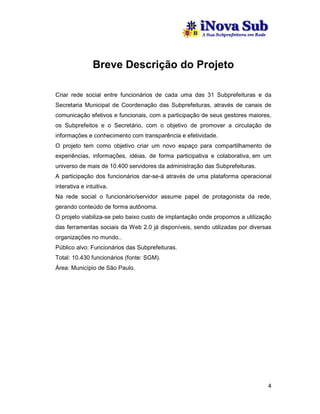 Breve Descrição do Projeto

Criar rede social entre funcionários de cada uma das 31 Subprefeituras e da
Secretaria Municipal de Coordenação das Subprefeituras, através de canais de
comunicação efetivos e funcionais, com a participação de seus gestores maiores,
os Subprefeitos e o Secretário, com o objetivo de promover a circulação de
informações e conhecimento com transparência e efetividade.
O projeto tem como objetivo criar um novo espaço para compartilhamento de
experiências, informações, idéias, de forma participativa e colaborativa, em um
universo de mais de 10.400 servidores da administração das Subprefeituras.
A participação dos funcionários dar-se-á através de uma plataforma operacional
interativa e intuitiva.
Na rede social o funcionário/servidor assume papel de protagonista da rede,
gerando conteúdo de forma autônoma.
O projeto viabiliza-se pelo baixo custo de implantação onde propomos a utilização
das ferramentas sociais da Web 2.0 já disponíveis, sendo utilizadas por diversas
organizações no mundo..
Público alvo: Funcionários das Subprefeituras.
Total: 10.430 funcionários (fonte: SGM).
Área: Município de São Paulo.




                                                                               4
 