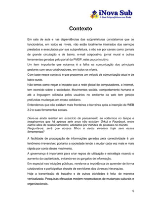 Contexto
Em sala de aula e nas dependências das subprefeituras constatamos que os
funcionários, em todos os níveis, não estão totalmente inteirados dos serviços
prestados e executados por sua subprefeitura, a não ser por canais como: jornais
de grande circulação e de bairro, e-mail corporativo, jornal mural e outras
ferramentas geradas pelo portal da PMSP, este pouco intuitivo.
Um item importante que notamos é a falha na comunicação dos principais
gestores com seus colaboradores, em todos os níveis.
Com base nesse contexto é que propomos um veículo de comunicação atual e de
baixo custo.
Não temos como negar o impacto que a rede global de computadores, a internet,
tem exercido sobre a sociedade. Movimentos sociais, comportamento humano e
até a linguagem utilizada pelos usuários no ambiente da web tem gerado
profundas mudanças em nosso cotidiano.
Entendemos que não existam mais fronteiras e barreiras após a inserção da WEB
2.0 e suas ferramentas sociais.

Deve-se ainda realizar um exercício de pensamento ao voltarmos no tempo e
imaginarmos que há apenas sete anos não existiam Orkut e Facebook, entre
outros sites de relacionamentos, utilizados por milhões de pessoas no mundo.
Pergunta-se: será que nossos filhos e netos viveriam hoje sem essas
ferramentas?

A facilidade de propagação de informações geradas pela conectividade é um
fenômeno irreversível, portanto a sociedade tende a mudar cada vez mais e mais
rápida por conta desse movimento.
A governança é importante para criar regras de utilização e estratégia visando o
aumento da capilaridade, evitando-se os gargalos de informação.
Em especial nas intuições públicas, revela-se a importância de aprender de forma
colaborativa e participativa através de servidores das diversas hierarquias.
Hoje a transmissão de trabalho e de outras atividades é feita de maneira
verticalizada. Pesquisas efetuadas medem necessidades de mudanças culturais e
organizacionais.

                                                                               5
 