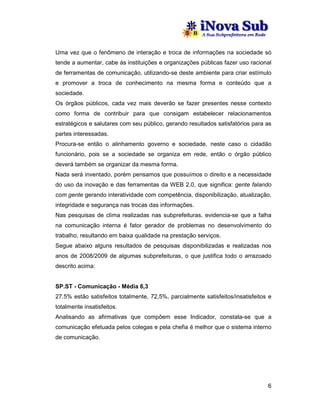Uma vez que o fenômeno de interação e troca de informações na sociedade só
tende a aumentar, cabe às instituições e organizações públicas fazer uso racional
de ferramentas de comunicação, utilizando-se deste ambiente para criar estímulo
e promover a troca de conhecimento na mesma forma e conteúdo que a
sociedade.
Os órgãos públicos, cada vez mais deverão se fazer presentes nesse contexto
como forma de contribuir para que consigam estabelecer relacionamentos
estratégicos e salutares com seu público, gerando resultados satisfatórios para as
partes interessadas.
Procura-se então o alinhamento governo e sociedade, neste caso o cidadão
funcionário, pois se a sociedade se organiza em rede, então o órgão público
deverá também se organizar da mesma forma.
Nada será inventado, porém pensamos que possuímos o direito e a necessidade
do uso da inovação e das ferramentas da WEB 2.0, que significa: gente falando
com gente gerando interatividade com competência, disponibilização, atualização,
integridade e segurança nas trocas das informações.
Nas pesquisas de clima realizadas nas subprefeituras, evidencia-se que a falha
na comunicação interna é fator gerador de problemas no desenvolvimento do
trabalho, resultando em baixa qualidade na prestação serviços.
Segue abaixo alguns resultados de pesquisas disponibilizadas e realizadas nos
anos de 2008/2009 de algumas subprefeituras, o que justifica todo o arrazoado
descrito acima:


SP.ST - Comunicação - Média 6,3
27.5% estão satisfeitos totalmente, 72,5%, parcialmente satisfeitos/insatisfeitos e
totalmente insatisfeitos.
Analisando as afirmativas que compõem esse Indicador, constata-se que a
comunicação efetuada pelos colegas e pela chefia é melhor que o sistema interno
de comunicação.




                                                                                 6
 