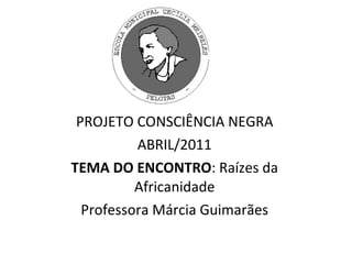 PROJETO CONSCIÊNCIA NEGRA ABRIL/2011 TEMA DO ENCONTRO : Raízes da Africanidade Professora Márcia Guimarães 