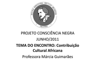 PROJETO CONSCIÊNCIA NEGRA JUNHO/2011 TEMA DO ENCONTRO: Contribuição Cultural Africana Professora Márcia Guimarães 