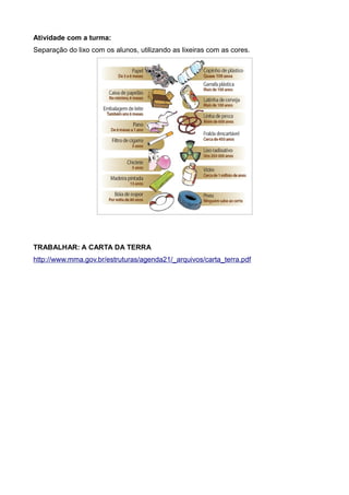 Atividade com a turma:
Separação do lixo com os alunos, utilizando as lixeiras com as cores.
TRABALHAR: A CARTA DA TERRA
http://www.mma.gov.br/estruturas/agenda21/_arquivos/carta_terra.pdf
 