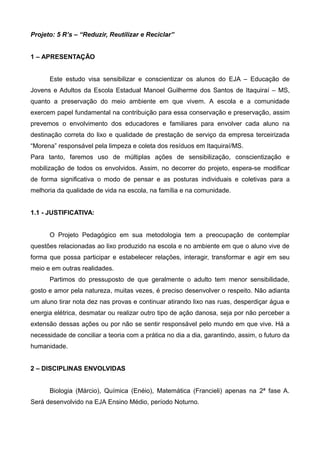 Projeto: 5 R’s – “Reduzir, Reutilizar e Reciclar”
1 – APRESENTAÇÃO
Este estudo visa sensibilizar e conscientizar os alunos do EJA – Educação de
Jovens e Adultos da Escola Estadual Manoel Guilherme dos Santos de Itaquiraí – MS,
quanto a preservação do meio ambiente em que vivem. A escola e a comunidade
exercem papel fundamental na contribuição para essa conservação e preservação, assim
prevemos o envolvimento dos educadores e familiares para envolver cada aluno na
destinação correta do lixo e qualidade de prestação de serviço da empresa terceirizada
“Morena” responsável pela limpeza e coleta dos resíduos em Itaquiraí/MS.
Para tanto, faremos uso de múltiplas ações de sensibilização, conscientização e
mobilização de todos os envolvidos. Assim, no decorrer do projeto, espera-se modificar
de forma significativa o modo de pensar e as posturas individuais e coletivas para a
melhoria da qualidade de vida na escola, na família e na comunidade.
1.1 - JUSTIFICATIVA:
O Projeto Pedagógico em sua metodologia tem a preocupação de contemplar
questões relacionadas ao lixo produzido na escola e no ambiente em que o aluno vive de
forma que possa participar e estabelecer relações, interagir, transformar e agir em seu
meio e em outras realidades.
Partimos do pressuposto de que geralmente o adulto tem menor sensibilidade,
gosto e amor pela natureza, muitas vezes, é preciso desenvolver o respeito. Não adianta
um aluno tirar nota dez nas provas e continuar atirando lixo nas ruas, desperdiçar água e
energia elétrica, desmatar ou realizar outro tipo de ação danosa, seja por não perceber a
extensão dessas ações ou por não se sentir responsável pelo mundo em que vive. Há a
necessidade de conciliar a teoria com a prática no dia a dia, garantindo, assim, o futuro da
humanidade.
2 – DISCIPLINAS ENVOLVIDAS
Biologia (Márcio), Química (Enéio), Matemática (Francieli) apenas na 2ª fase A.
Será desenvolvido na EJA Ensino Médio, período Noturno.
 