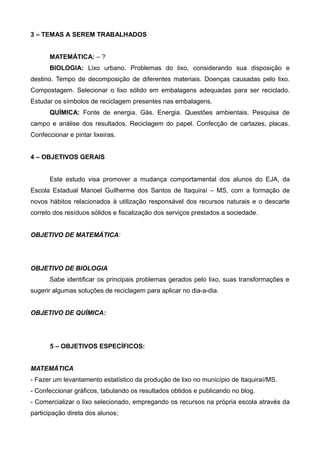 3 – TEMAS A SEREM TRABALHADOS
MATEMÁTICA: – ?
BIOLOGIA: Lixo urbano. Problemas do lixo, considerando sua disposição e
destino. Tempo de decomposição de diferentes materiais. Doenças causadas pelo lixo.
Compostagem. Selecionar o lixo sólido em embalagens adequadas para ser reciclado.
Estudar os símbolos de reciclagem presentes nas embalagens.
QUÍMICA: Fonte de energia. Gás. Energia. Questões ambientais. Pesquisa de
campo e análise dos resultados. Reciclagem do papel. Confecção de cartazes, placas.
Confeccionar e pintar lixeiras.
4 – OBJETIVOS GERAIS
Este estudo visa promover a mudança comportamental dos alunos do EJA, da
Escola Estadual Manoel Guilherme dos Santos de Itaquiraí – MS, com a formação de
novos hábitos relacionados à utilização responsável dos recursos naturais e o descarte
correto dos resíduos sólidos e fiscalização dos serviços prestados a sociedade.
OBJETIVO DE MATEMÁTICA:
OBJETIVO DE BIOLOGIA
Sabe identificar os principais problemas gerados pelo lixo, suas transformações e
sugerir algumas soluções de reciclagem para aplicar no dia-a-dia.
OBJETIVO DE QUÍMICA:
5 – OBJETIVOS ESPECÍFICOS:
MATEMÁTICA
- Fazer um levantamento estatístico da produção de lixo no município de Itaquiraí/MS.
- Confeccionar gráficos, tabulando os resultados obtidos e publicando no blog.
- Comercializar o lixo selecionado, empregando os recursos na própria escola através da
participação direta dos alunos;
 