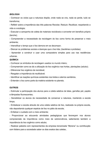 BIOLOGIA
- Conhecer os ciclos que a natureza dispõe, onde nada se cria, nada se perde, tudo se
transforma;
- Refletir sobre a importância das três palavras Reciclar, Reduzir, Reutilizar, respeitando a
vida e a ecologia;
- Executar a campanha de coleta de materiais recicláveis e converter em beneficio próprio
(lanche);
- Compreender a necessidade da reciclagem do lixo como forma de preservar o meio
ambiente;
- Intensificar o tempo que o lixo demora em se decompor;
- Elencar os problemas sociais e doenças que o lixo trás; (bactérias e protistas)
- Apreender a construir e usar uma composteira simples para uso nas residências
urbanas.
QUÍMICA
- Conhecer os símbolos de reciclagem usados no mundo inteiro;
- Compreender como se dá a utilização do lixo orgânico nas hortas, plantações (adubo);
- Diferenciar lixo orgânico de reciclável;
- Resgatar a importância do reutilizável;
- Identificar as reações químicas existentes nos lixões e aterros sanitários.
- Entender o lixo como parte da matéria existente no planeta.
OUTROS
- Estimular a participação dos alunos para a coleta seletiva de latas, garrafas pet, papéis
e lâmpadas fluorescentes;
- Sensibilizar os alunos da necessidade de conservar a natureza, mantendo a escola
limpa;
- Embelezar a escola através de uma coleta seletiva de lixo, realizada na própria escola,
não depositando qualquer espécie de lixo no pátio da escola;
- Enfatizar o cuidado com o meio ambiente;
- Proporcionar ao educando atividades pedagógicas que favoreçam nos alunos
compreensão da importância como meio de sobrevivência, salientando também a
importância do lixo orgânico como adubo;
- Realizar palestra com representantes da empresa tercerizada “Morena” ou contribuição
com folders para a sociedade saber os dias exatos das coletas..
 