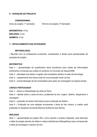 6 – DURAÇÃO DO PROJETO
CRONOGRAMA:
Início do projeto: 1º semestre Término do projeto: 2º Semestre
MATEMÁTICA: 4 h/a
BIOLOGIA: 4 h/a
QUÍMICA: 4 h/a
7 – DETALHAMENTO DAS ATIVIDADES
METODOLOGIA:
- Reunião com os professores envolvidos, coordenador e diretor para apresentação da
proposta do projeto;
MATEMÁTICA
Aula 1 – apresentação do questionário sócio econômico para coleta de informações
juntamente a empresa que coleta os resíduos no município de Itaquiraí/MS.
Aula 2 – tabulação dos dados e registro dos resultados obtidos na sala de tecnologia.
Aula 3 – mapeamento dos locais onde há uma produção maior de lixo.
Aula 4 – comercialização do lixo arrecadado para após ser empregado na própria escola.
LÍNGUA PORTUGUESA
Aula 1 – leitura e interpretação da carta da Terra.
Aula 2 – debate sobre a carta da terra, problemas do lixo, origem, destino, desperdício e
reciclagem.
Aula 3 – produção de textos informativos para confecção de folders.
Aula 4 – Produção de uma redação envolvendo o tema do lixo urbano, a melhor será
publicada no facebook da escola Manoel Guilherme dos Santos.
BIOLOGIA
Aula 1 – apresentação do projeto 3R’s, como usando o projetor integrado, será elencado
a idéia do projeto através de slides e vídeos (referências bibliográficas) para compreender
a idéia da reciclagem e destino do lixo.
 