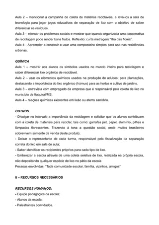Aula 2 – mencionar a campanha de coleta de matérias recicláveis, e levá-los a sala de
tecnologia para jogar jogos educativos de separação de lixo com o objetivo de saber
diferenciar os resíduos.
Aula 3 – elencar os problemas sociais e mostrar que quando organizada uma cooperativa
de reciclagem pode render bons frutos. Reflexão: curta metragem “ilha das flores”.
Aula 4 - Apreender a construir e usar uma composteira simples para uso nas residências
urbanas.
QUÍMICA
Aula 1 – mostrar aos alunos os símbolos usados no mundo inteiro para reciclagem e
saber diferenciar lixo orgânico de reciclável.
Aula 2 – usar os elementos químicos usados na produção de adubos, para plantações,
destacando a importância do lixo orgânico (húmus) para as hortas e cultivo de jardins.
Aula 3 – entrevista com empregado da empresa que é responsável pela coleta de lixo no
município de Itaquiraí/MS.
Aula 4 – reações químicas existentes em lixão ou aterro sanitário.
OUTROS
- Divulgar no intervalo a importância da reciclagem e solicitar que os alunos contribuam
com a coleta de materiais para reciclar, tais como: garrafas pet, papel, alumínio, pilhas e
lâmpadas florescentes. Trazendo à tona a questão social, onde muitos brasileiros
sobrevivem somente da venda deste produto;
- Deixar o representante de cada turma, responsável pela fiscalização da separação
correta do lixo em sala de aula;
- Saber identificar os recipientes próprios para cada tipo de lixo.
- Embelezar a escola através de uma coleta seletiva de lixo, realizada na própria escola,
não depositando qualquer espécie de lixo no pátio da escola
Pessoas envolvidas: “Toda comunidade escolar, família, vizinhos, amigos”
8 – RECURSOS NECESSÁRIOS
RECURSOS HUMANOS:
- Equipe pedagógica da escola;
- Alunos da escola;
- Palestrantes convidados.
 