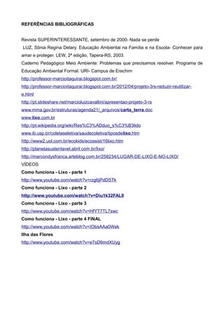 REFERÊNCIAS BIBLIOGRÁFICAS
Revista SUPERINTERESSANTE, setembro de 2000- Nada se perde
LUZ, Sônia Regina Delary. Educação Ambiental na Família e na Escola- Conhecer para
amar e proteger. LEW, 2ª edição, Tapera-RS, 2003.
Caderno Pedagógico Meio Ambiente: Problemas que precisamos resolver. Programa de
Educação Ambiental Formal. URI- Campus de Erechim
http://professor-marcioitaquirai.blogspot.com.br/
http://professor-marcioitaquirai.blogspot.com.br/2012/04/projeto-3rs-reduzir-reutilizar-
e.html
http://pt.slideshare.net/marcioluizcavallini/apresentao-projeto-3-rs
www.mma.gov.br/estruturas/agenda21/_arquivos/carta_terra.doc
www.lixo.com.br
http://pt.wikipedia.org/wiki/Res%C3%ADduo_s%C3%B3lido
www.ib.usp.br/coletaseletiva/saudecoletiva/tiposdelixo.htm
http://www2.uol.com.br/ecokids/ecossist/16lixo.htm
http://planetasustentavel.abril.com.br/lixo/
http://marcondysfranca.arteblog.com.br/258234/LUGAR-DE-LIXO-E-NO-LIXO/
VÍDEOS
Como funciona - Lixo - parte 1
http://www.youtube.com/watch?v=rzg6jPdDSTk
Como funciona - Lixo - parte 2
http://www.youtube.com/watch?v=Diu1k32FAL8
Como funciona - Lixo - parte 3
http://www.youtube.com/watch?v=HfYT7TL7swc
Como funciona - Lixo - parte 4 FINAL
http://www.youtube.com/watch?v=IObsAAa0Wek
Ilha das Flores
http://www.youtube.com/watch?v=e7sD6mdXUyg
 