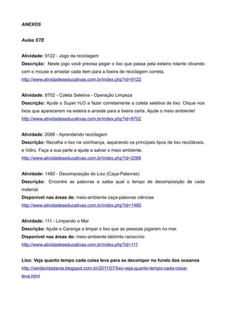 ANEXOS
Aulas STE
Atividade: 9122 - Jogo da reciclagem
Descrição: Neste jogo você precisa pegar o lixo que passa pela esteira rolante clicando
com o mouse e arrastar cada item para a lixeira de reciclagem correta.
http://www.atividadeseducativas.com.br/index.php?id=9122
Atividade: 8702 - Coleta Seletiva - Operação Limpeza
Descrição: Ajude o Super H2O a fazer corretamente a coleta seletiva de lixo. Clique nos
lixos que aparecerem na esteira e arraste para a lixeira certa. Ajude o meio ambiente!
http://www.atividadeseducativas.com.br/index.php?id=8702
Atividade: 2088 - Aprendendo reciclagem
Descrição: Recolha o lixo na vizinhança, separando os principais tipos de lixo recicláveis.
e Vidro. Faça a sua parte e ajude a salvar o meio ambiente.
http://www.atividadeseducativas.com.br/index.php?id=2088
Atividade: 1480 - Decomposição do Lixo (Caça-Palavras)
Descrição: Encontre as palavras e saiba qual o tempo de decomposição de cada
material.
Disponível nas áreas de: meio-ambiente caça-palavras ciências
http://www.atividadeseducativas.com.br/index.php?id=1480
Atividade: 111 - Limpando o Mar
Descrição: Ajude o Caranga a limpar o lixo que as pessoas jogaram no mar.
Disponível nas áreas de: meio-ambiente labirinto raciocínio
http://www.atividadeseducativas.com.br/index.php?id=111
Lixo: Veja quanto tempo cada coisa leva para se decompor no fundo dos oceanos
http://verdecidadania.blogspot.com.br/2011/07/lixo-veja-quanto-tempo-cada-coisa-
leva.html
 