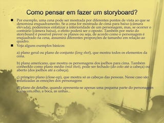  Por exemplo, uma cena pode ser mostrada por diferentes pontos de vista ao que se
  denomina enquadramento. Se a cena for mostrada de cima para baixo (câmara
  elevada), poderemos enfatizar a inferioridade de um personagem, mas, se ocorrer o
  contrário (câmera baixa), o efeito poderá ser o oposto. Também por meio do
  storyboard é possível prever os planos ou seja, de acordo como o personagem é
  enquadrado na cena, assumirá diferentes proporções de tamanho em relação ao
  quadro.
 Veja alguns exemplos básicos:
   a) plano geral ou plano de conjunto (long shot), que mostra todos os elementos da
   cena.
   b) plano americano, que mostra os personagens dos joelhos para cima. Também
   conhecido como plano médio (mid shot), pode ser fechado (do colo até a cabeça) ou
   aberto (dos joelhos até a cabeça).
   c) primeiro plano (close-up), que mostra só as cabeças das pessoas. Nesse caso são
   enfatizadas as emoções dos personagens
   d) plano de detalhe, quando apresenta-se apenas uma pequena parte do personagem
   como um olho, a boca, as unhas...
 