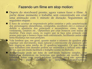  Depois do storyboard pronto, agora vamos fazer o filme. A
  partir desse momento o trabalho será concentrado em criar
  uma animação com 1 minuto de duração. Seguiremos as
  seguintes etapas:
 É hora de acionar os responsáveis pelos cenários e pela caracterização
  dos personagens (desenhistas, cenógrafos, escultores etc) e começar a
  definir a aparência dos principais e secundários: cores, tipo de
  vestimenta, cenários etc.. Optaremos por criar bonecos com massa de
  modelar. Para esses casos, os sugiro que se faça uma armação com
  arame para que o boneco fique mais estruturado, facilitando assim uma
  lenta mudança nas suas posições.
 Vale lembrar que, em geral, quanto maior o número de quadros para
  registrar um movimento, mais natural e convincente ele parecerá (por
  isso sugere-se uma média de 12 quadros/segundo). Os que fizerem
  seus trabalhos com desenho podem ser orientados a utilizar uma mesa
  de luz, que em muito facilitará o trabalho (como no flipbook).
 A iluminação pode ser feita de um modo bastante simples, com
  luminárias domésticas ou lanternas que poderão até receber filtros
  coloridos feitos com papel celofane (cuidado para não aproximar
  demais     o   papel    celofane      de    lâmpadas     incandescentes).
 