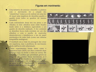    Uma tentativa de associar o desenho e a pintura
    com o movimento foi a criação dos
    "cineminhas": tratava-se de realizar em uma tira
    de papel uma sequência de desenhos quadro a
    quadro (com todos os quadros do mesmo
    tamanho).
   Cada extremidade dessa tira era presa a um
    cilindro; os dois cilindros eram então fixados
    tendo entre si a distância equivalente a um
    quadro do desenho realizado. A tira contendo
    os desenhos ficava toda enrolada em um dos
    cilindros e com o auxílio de manivelas
    desenrolava-se e transferia-se a tira de papel
    enrolando-a do outro lado (como nas câmeras
    fotográficas analógicas).
   O resultado era a visão da passagem das cenas
    em sequência, mas o problema do movimento
    ainda não havia sido solucionado.
   Vários experimentos foram feitos como o
    taumatroscópio (1825), um disco contendo duas
    imagens (uma na frente e outra no verso). Ele
    era preso a 2 cordões que permitiam girá-lo ao
    longo do eixo central. Nesse movimento, as 2
    imagens pareciam fundir-se. Por exemplo: uma
    gaiola de um lado e de outro, um passarinho;
    ao girar o disco rapidamente o passarinho
    parecia estar de dentro da gaiola.
 
