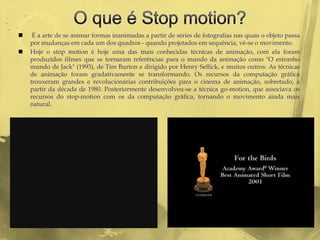     É a arte de se animar formas inanimadas a partir de séries de fotografias nas quais o objeto passa
    por mudanças em cada um dos quadros - quando projetados em sequência, vê-se o movimento.
   Hoje o stop motion é hoje uma das mais conhecidas técnicas de animação, com ela foram
    produzidos filmes que se tornaram referências para o mundo da animação como "O estranho
    mundo de Jack" (1993), de Tim Burton e dirigido por Henry Sellick, e muitos outros. As técnicas
    de animação foram gradativamente se transformando. Os recursos da computação gráfica
    trouxeram grandes e revolucionárias contribuições para o cinema de animação, sobretudo, a
    partir da década de 1980. Posteriormente desenvolveu-se a técnica go-motion, que associava os
    recursos do stop-motion com os da computação gráfica, tornando o movimento ainda mais
    natural.
 