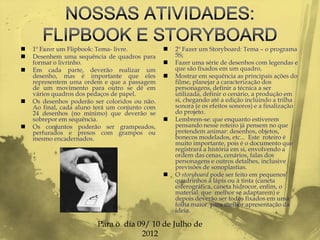    1º Fazer um Flipbook: Tema- livre.             2º Fazer um Storyboard: Tema – o programa
   Desenhem uma sequência de quadros para          5S;
    formar o livrinho.                             Fazer uma série de desenhos com legendas e
   Em cada parte, deverão realizar um              que são fixados em um quadro,
    desenho, mas é importante que eles             Mostrar em sequência as principais ações do
    representem uma ordem e que a passagem          filme, planejar a caracterização dos
    de um movimento para outro se dê em             personagens, definir a técnica a ser
    vários quadros dos pedaços de papel.            utilizada, definir o cenário, a produção em
   Os desenhos poderão ser coloridos ou não.       si, chegando até a edição incluindo a trilha
    Ao final, cada aluno terá um conjunto com       sonora (e os efeitos sonoros) e a finalização
    24 desenhos (no mínimo) que deverão se          do projeto.
    sobrepor em sequência.                         Lembrem-se: que enquanto estiverem
   Os conjuntos poderão ser grampeados,            pensando nesse roteiro já pensem no que
    perfurados e presos com grampos ou              pretendem animar: desenhos, objetos,
    mesmo encadernados.                             bonecos modelados, etc... Este roteiro é
                                                    muito importante, pois é o documento que
                                                    registrará a história em si, envolvendo a
                                                    ordem das cenas, cenários, falas dos
                                                    personagens e outros detalhes, inclusive
                                                    previsões de sonoplastias.
                                                   O storyboard pode ser feito em pequenos
                                                    quadrinhos à lápis ou à tinta (caneta
                                                    esferográfica, caneta hidrocor, enfim, o
                                                    material que melhor se adaptarem) e
                                                    depois deverão ser todos fixados em uma
                                                    folha maior para melhor apresentação da
                                                    ideia.

                         Para o dia 09/ 10 de Julho de
                                     2012
 