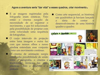  E as imagens registradas pela         Como arte sequencial, as histórias
  fotografia eram estáticas. Veio        em quadrinhos já haviam lançado
  então o cinema surgido da              a    ideia    de     contar      o
  necessidade de se registrar o          desenvolvimento de uma história
  movimento, o que foi solucionado       quadro a quadro.
  pela possibilidade de projetar com
  certa velocidade uma sequência
  de fotografias.
 O curto intervalo de projeção
  entre uma imagem e outra faz
  com que nossos olhos e nosso
  cérebro entendam esse conjunto
  como um movimento contínuo.
 O cinema de animação surgiu
  como uma possibilidade de união
  entre a fotografia, o cinema e
  tradicionais técnicas das artes
  plásticas como o desenho e a
  pintura.
 