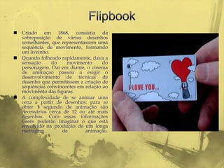  Criado em 1868, consistia da
  sobreposição de vários desenhos
  semelhantes, que representassem uma
  sequência de movimento, formando
  um livrinho.
 Quando folheado rapidamente, dava a
  sensação     do    movimento       do
  personagem. Daí em diante, o cinema
  de animação passou a exigir o
  desenvolvimento de técnicas de
  desenho que permitissem a criação de
  sequências convincentes em relação ao
  movimento das figuras.
 A complexidade de se animar uma
  cena a partir de desenhos: para se
  obter 1 segundo de animação são
  necessários cerca de 12 ou até mais
  desenhos. Com essas informações
  vocês poderão imaginar o que está
  envolvido na produção de um longa
  metragem         de        animação.
 