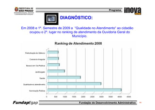 Programa


                           DIAGNÓSTICO:

   Em 2008 e 1º. Semestre de 2009 a “Qualidade no Atendimento“ ao cidadão
       ocupou o 2º. lugar no ranking de atendimento da Ouvidoria Geral do
                                    Município.




FundapEgap                             Fundação do Desenvolvimento Administrativo   11
 