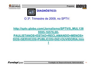 Programa


                      DIAGNÓSTICO:

             O 3º. Trimestre de 2009, no SPTV:


   http://sptv.globo.com/Jornalismo/SPTV/0,,MUL138
                      9595-16576,00-
   PAULISTANOS+ESTAO+RECLAMANDO+MENOS+
   DOS+SERVICOS+PUBLICOS+DIZ+OUVIDORIA.htm
                            l




FundapEgap                    Fundação do Desenvolvimento Administrativo   13
 