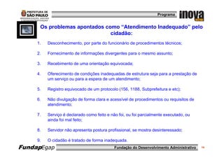 Programa


      Os problemas apontados como “Atendimento Inadequado” pelo
                               cidadão:
     1.   Desconhecimento, por parte do funcionário de procedimentos técnicos;

     2.   Fornecimento de informações divergentes para o mesmo assunto;

     3.   Recebimento de uma orientação equivocada;

     4.   Oferecimento de condições inadequadas de estrutura seja para a prestação de
          um serviço ou para a espera de um atendimento;

     5.   Registro equivocado de um protocolo (156, 1188, Subprefeitura e etc);

     6.   Não divulgação de forma clara e acessível de procedimentos ou requisitos de
          atendimento;

     7.   Serviço é declarado como feito e não foi, ou foi parcialmente executado, ou
          ainda foi mal feito;

     8.   Servidor não apresenta postura profissional, se mostra desinteressado;

     9.   O cidadão é tratado de forma inadequada.
FundapEgap                                   Fundação do Desenvolvimento Administrativo   14
 