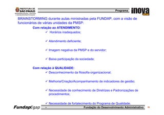 Programa


 BRAINSTORMING durante aulas ministradas pela FUNDAP, com a visão de
 funcionários de várias unidades da PMSP:
         Com relação ao ATENDIMENTO:
                   Horários inadequados;

                     Atendimento deficiente;

                     Imagem negativa da PMSP e do servidor;

                     Baixa participação da sociedade;

         Com relação à QUALIDADE:
                   Desconhecimento da filosofia organizacional;

                     Melhoria/Criação/Acompanhamento de indicadores de gestão;

                     Necessidade de conhecimento de Diretrizes e Padronizações de
                     procedimentos;


                     Necessidade de fortalecimento do Programa de Qualidade.
FundapEgap       »                             Fundação do Desenvolvimento Administrativo   16
 