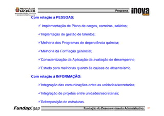 Programa

      Com relação a PESSOAS:

             Implementação de Plano de cargos, carreiras, salários;

             Implantação de gestão de talentos;

             Melhoria dos Programas de dependência química;

             Melhoria da Formação gerencial;

             Conscientização da Aplicação da avaliação de desempenho;

             Estudo para melhorias quanto às causas de absenteísmo.

      Com relação á INFORMAÇÃO:

             Integração das comunicações entre as unidades/secretarias;

             Integração de projetos entre unidades/secretarias;

             Sobreposição de estruturas.
FundapEgap                              Fundação do Desenvolvimento Administrativo   17
 