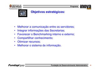 Programa


                 Objetivos estratégicos:



   •   Melhorar a comunicação entre os servidores;
   •   Integrar informações das Secretarias;
   •   Favorecer o Benchmarking interno e externo;
   •   Compartilhar conhecimento;
   •   Otimizar recursos;
   •   Melhorar o sistema de informação.




FundapEgap                      Fundação do Desenvolvimento Administrativo   22
 