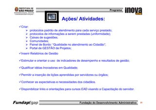 Programa


                                   Ações/ Atividades:
   Criar:
            protocolos padrão de atendimento para cada serviço prestado;
            protocolos de informações a serem prestadas (uniformidade);
            Caixas de sugestões;
            Comunidades;
            Painel de Bordo: “Qualidade no atendimento ao Cidadão”;
            Portal de GESTÃO de Projetos;
   Inserir Relatórios de Gestão

   Estimular e orientar o uso de indicadores de desempenho e resultados de gestão;

   Qualificar idéias Inovadoras em Qualidade;

   Permitir a inserção de lições aprendidas por servidores ou órgãos;

   Conhecer as expectativas e necessidades dos cidadãos.

   Disponibilizar links e orientações para cursos EAD visando a Capacitação do servidor.



FundapEgap                                      Fundação do Desenvolvimento Administrativo   23
 