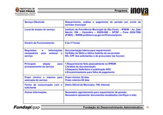 Programa



    Serviço Oferecido                   Requerimento, análise e pagamento de pensão por morte de
                                        servidor municipal

    Local de acesso do serviço          Instituto de Previdência Municipal de São Paulo – IPREM – Av. Zaki
                                        Narchi, 536 – Carandiru – 02029-000 – SP/SP – Fone 2224-7500
                                        (PABX) – WWW.prefeitura.sp.gov.br/financas/iprem


    Horário de Funcionamento            8 às 17 horas


    Requisitos     e     Informações    Documentação básica para requerimento:
    necessários   para    acessar o     Certidão de Óbito e último holerite do ex-servidor
    serviço                             RG, CPF dos solicitantes e do procurador (se houver)


    Principais    etapas         para   1.Requerimento feito pessoalmente no IPREM
    processamento do serviço            2.Análise da documentação
                                        3.Despacho Deferitório e publicação DOC
                                        4.Encaminhamento para folha de pagamento

    Prazo mínimo e máximo para          Prazo mínimo 30 dias
    execução do serviço                 Prazo máximo 60 dias

    Forma de comunicação com o          Diário Oficial do Município, 158, Internet.
    solicitante

    Outras informações                  Necessário agendamento para requerimento de pensão.
                                        Necessário apresentar documentos atualizados (verifique o site)




FundapEgap                                               Fundação do Desenvolvimento Administrativo          25
 