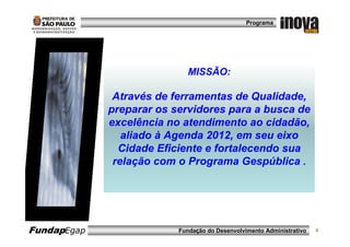 Programa




                             MISSÃO:

              Através de ferramentas de Qualidade,
             preparar os servidores para a busca de
             excelência no atendimento ao cidadão,
                aliado à Agenda 2012, em seu eixo
               Cidade Eficiente e fortalecendo sua
              relação com o Programa Gespública .




FundapEgap                Fundação do Desenvolvimento Administrativo   3
 