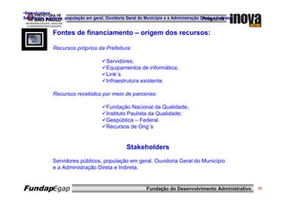 •Stakeholders
Servidores públicos, população em geral, Ouvidoria Geral do Município e a Administração Direta e Indireta.
                                                                                         Programa


               Fontes de financiamento – origem dos recursos:

               Recursos próprios da Prefeitura:

                                          Servidores;
                                          Equipamentos de informática;
                                          Link´s
                                          Infraestrutura existente.

               Recursos recebidos por meio de parcerias:

                                          Fundação Nacional da Qualidade;
                                          Instituto Paulista da Qualidade;
                                          Gespública – Federal.
                                          Recursos de Ong´s


                                                    Stakeholders
               Servidores públicos, população em geral, Ouvidoria Geral do Município
               e a Administração Direta e Indireta.


FundapEgap                                                    Fundação do Desenvolvimento Administrativo     32
 