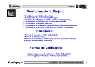 Programa


                Monitoramento do Projeto:
             Reuniões mensais de Coordenadores;
             Reuniões com Ouvidoria Geral do Município;
             Tabulação das informações obtidas pela Caixa de Sugestões;
             Levantamento de contribuições ao Portal da Qualidade;
             Levantamento de Projetos inseridos
             Levantamento de downloads efetuados por protocolos e informações
             Levantamento de acessos a indicação de cursos de capacitação

                           Indicadores:
              Número de acessos ao Portal da Qualidade;
              Número de participações;
              Número de reclamações na Ouvidoria Geral do Município relativas a
             qualidade de atendimento ao cidadão.



                    Formas de Verificação:
                  Registro do número de visitantes ao Portal da Qualidade;
                  Comparação de indicadores do Projeto por período;



FundapEgap                                  Fundação do Desenvolvimento Administrativo   33
 