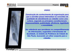 Programa



                                   VISÃO:

             Construção do conhecimento da organização para
              que o servidor possa internalizar os conceitos de
              qualidade do atendimento ao cidadão como uma
               cultura, segundo os princípios constitucionais:
             impessoalidade, publicidade, eficiência, legalidade
                               e moralidade.

             Ser referência aos servidores no compartilhamento
                de informações, sugestões e ferramentas da
              Qualidade, no âmbito da Prefeitura da Cidade de
               São Paulo, buscando um olhar conjunto para o
                                  cidadão.




FundapEgap                 Fundação do Desenvolvimento Administrativo   4
 
