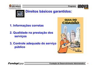 Programa


             Direitos básicos garantidos:



 1. Informações corretas

 2. Qualidade na prestação dos
     serviços

 3. Controle adequado do serviço
     público




FundapEgap                 Fundação do Desenvolvimento Administrativo   6
 