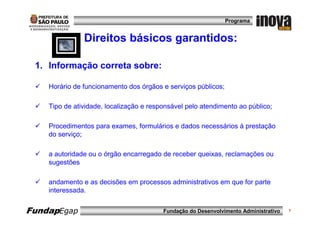Programa


               Direitos básicos garantidos:

 1. Informação correta sobre:

    Horário de funcionamento dos órgãos e serviços públicos;

    Tipo de atividade, localização e responsável pelo atendimento ao público;

    Procedimentos para exames, formulários e dados necessários à prestação
    do serviço;

    a autoridade ou o órgão encarregado de receber queixas, reclamações ou
    sugestões

    andamento e as decisões em processos administrativos em que for parte
    interessada.


FundapEgap                               Fundação do Desenvolvimento Administrativo   7
 