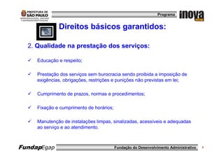 Programa


              Direitos básicos garantidos:

  2. Qualidade na prestação dos serviços:

     Educação e respeito;

     Prestação dos serviços sem burocracia sendo proibida a imposição de
     exigências, obrigações, restrições e punições não previstas em lei;

     Cumprimento de prazos, normas e procedimentos;

     Fixação e cumprimento de horários;

     Manutenção de instalações limpas, sinalizadas, acessíveis e adequadas
     ao serviço e ao atendimento.



FundapEgap                                Fundação do Desenvolvimento Administrativo   8
 