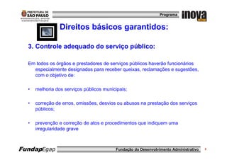 Programa


                 Direitos básicos garantidos:

  3. Controle adequado do serviço público:

  Em todos os órgãos e prestadores de serviços públicos haverão funcionários
    especialmente designados para receber queixas, reclamações e sugestões,
    com o objetivo de:

  •   melhoria dos serviços públicos municipais;

  •   correção de erros, omissões, desvios ou abusos na prestação dos serviços
      públicos;

  •   prevenção e correção de atos e procedimentos que indiquem uma
      irregularidade grave



FundapEgap                                Fundação do Desenvolvimento Administrativo   9
 