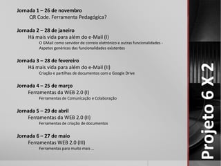 Projeto 6 X 2 
Jornada 1 – 26 de novembro 
QR Code. Ferramenta Pedagógica? 
Jornada 2 – 28 de janeiro 
Há mais vida para além do e-Mail (I) 
O GMail como servidor de correio eletrónico e outras funcionalidades - 
Aspetos genéricos das funcionalidades existentes 
Jornada 3 – 28 de fevereiro 
Há mais vida para além do e-Mail (II) 
Criação e partilhas de documentos com o Google Drive 
Jornada 4 – 25 de março 
Ferramentas da WEB 2.0 (I) 
Ferramentas de Comunicação e Colaboração 
Jornada 5 – 29 de abril 
Ferramentas da WEB 2.0 (II) 
Ferramentas de criação de documentos 
Jornada 6 – 27 de maio 
Ferramentas WEB 2.0 (III) 
Ferramentas para muito mais … 
 