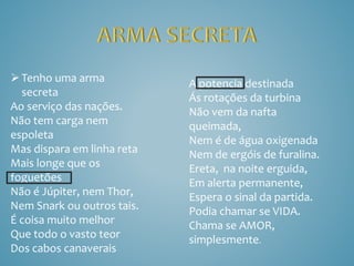 Tenho uma arma
secreta
Ao serviço das nações.
Não tem carga nem
espoleta
Mas dispara em linha reta
Mais longe que os
foguetões
Não é Júpiter, nem Thor,
Nem Snark ou outros tais.
É coisa muito melhor
Que todo o vasto teor
Dos cabos canaverais
A potencia destinada
Ás rotações da turbina
Não vem da nafta
queimada,
Nem é de água oxigenada
Nem de ergóis de furalina.
Ereta, na noite erguida,
Em alerta permanente,
Espera o sinal da partida.
Podia chamar se VIDA.
Chama se AMOR,
simplesmente.
 