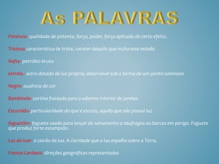 Potencia- qualidade de potente, força, poder, força aplicada de certo efeito.
Tristeza-característica de triste, carater daquilo que incita esse estado
Nafta- petróleo bruto
estrela.- astro dotado de luz própria, observável sob a forma de um ponto luminoso
Negro- ausência de cor
Bambinela- cortina franjada para o adormo interior de janelas.
Escuridão- particularidade do que é escuro, aquilo que não possui luz
foguetões- foguete usado para lançar de salvamento a náufragos ou barcos em perigo. Foguete
que produz forte estampido.
Luz do luar- o clarão da lua. A claridade que a lua espalha sobre a Terra.
Pontos Cardeais- direções geográficas representadas
 