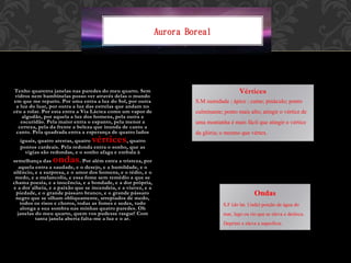 Aurora Boreal
Tenho quarenta janelas nas paredes do meu quarto. Sem
vidros nem bambinelas posso ver através delas o mundo
em que me reparto. Por uma entra a luz do Sol, por outra
a luz do luar, por outra a luz das estrelas que andam no
céu a rolar. Por esta entra a Via Láctea como um vapor de
algodão, por aquela a luz dos homens, pela outra a
escuridão. Pela maior entra o espanto, pela menor a
certeza, pela da frente a beleza que inunda de canto a
canto. Pela quadrada entra a esperança de quatro lados
iguais, quatro arestas, quatro vértices, quatro
pontos cardeais. Pela redonda entra o sonho, que as
vigias são redondas, e o sonho afaga e embala à
semelhança das ondas. Por além entra a tristeza, por
aquela entra a saudade, e o desejo, e a humildade, e o
silêncio, e a surpresa, e o amor dos homens, e o tédio, e o
medo, e a melancolia, e essa fome sem remédio a que se
chama poesia, e a inocência, e a bondade, e a dor própria,
e a dor alheia, e a paixão que se incendeia, e a viuvez, e a
piedade, e o grande pássaro branco, e o grande pássaro
negro que se olham obliquamente, arrepiados de medo,
todos os risos e choros, todas as fomes e sedes, tudo
alonga a sua sombra nas minhas quatro paredes. Oh
janelas do meu quarto, quem vos pudesse rasgar! Com
tanta janela aberta falta-me a luz e o ar.
Vértices
S.M sumidade ; ápice ; cume; pináculo;ponto
culminante;ponto mais alto;atingir o vérticede
uma montanha é mais fácil que atingir o vértice
da glória;o mesmo que vértex.
Ondas
S.F (do lat. Unda) porção de água do
mar, lago ou rio que se eleva e desloca.
Deprimi e eleva a superfície.
 